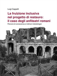 La fruizione inclusiva nel progetto di restauro: il caso degli anfiteatri romani. Percorsi di conoscenza e indirizzi metodologici - Librerie.coop