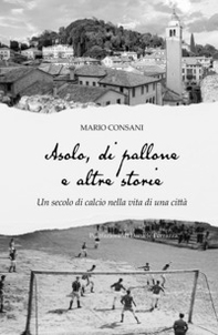 Asolo, di pallone e altre storie. Un secolo di calcio nella vita di una città - Librerie.coop