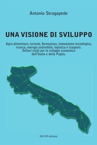 Una visione di sviluppo. Agro-alimentare, turismo, formazione, innovazione tecnologica, ricerca, energia sostenibile, logistica e trasporti. Settori vitali per lo sviluppo economico dell'Italia e della Puglia - Librerie.coop