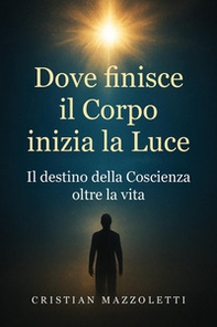 Dove finisce il corpo inizia la luce. Il destino della coscienza oltre la vita - Librerie.coop