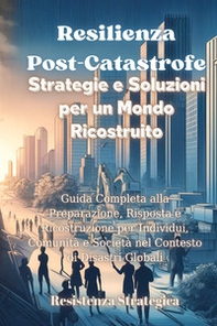 Resilienza post-catastrofe. Strategie e soluzioni per un mondo ricostruito. Guida completa alla preparazione, risposta e ricostruzione per individui, comunità e società nel contesto di disastri globali - Librerie.coop