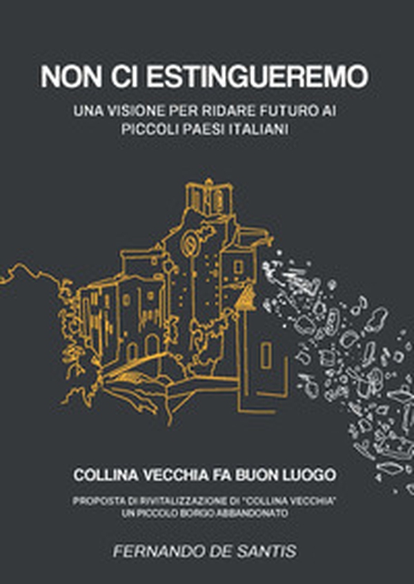 Non ci estingueremo. Una visione per ridare futuro ai piccoli paesi italiani. Collina Vecchia fa buon luogo. Proposta di rivitalizzazione di Collina Vecchia, un piccolo borgo abbandonato - Librerie.coop