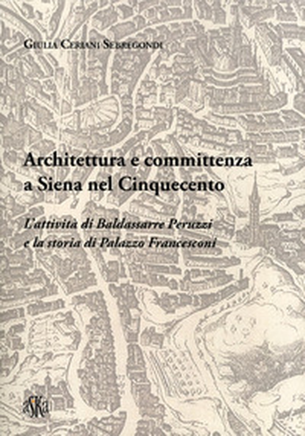 Architettura e committenza a Siena nel Cinquecento. L'attività di Baldassarre Peruzzi e la storia di palazzo Francesconi - Librerie.coop Architettura e committenza a Siena nel Cinquecento. L'attività di Baldassarre Peruzzi e la storia di palazzo Francesconi - Librerie.coop