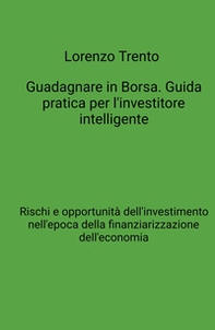 Guadagnare in Borsa. Guida pratica per l'investitore intelligente. Rischi e opportunità dell'investimento nell'epoca della finanziarizzazione dell'economia - Librerie.coop