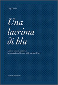 Una lacrima di blu. Colori, tessuti, imprese. La memoria del lavoro nelle parole di ieri - Librerie.coop
