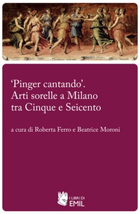 «Pinger cantando». Arti sorelle a Milano tra Cinque e Seicento - Librerie.coop