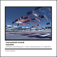 Marcantonio Lunardi. Industrial (Pietrasanta, Sala delle Grasce, Centro culturale Luigi Russo, 2-17 aprile 2016) - Librerie.coop