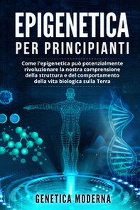 Epigenetica per principianti. Come l'epigenetica può potenzialmente rivoluzionare la nostra comprensione della struttura e del comportamento della vita biologica sulla Terra. Genetica moderna - Librerie.coop