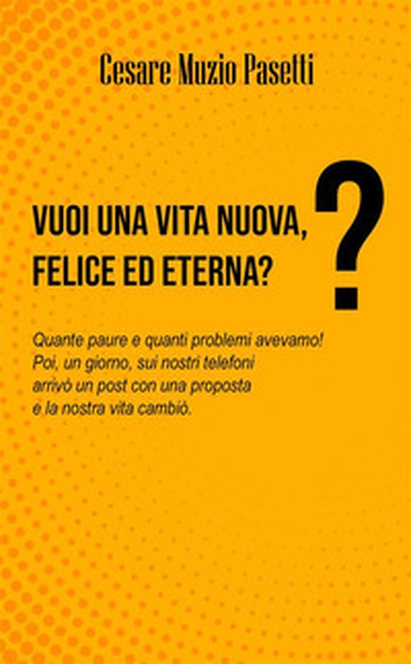 Vuoi una vita nuova, felice ed eterna? Quante paure e quanti problemi avevamo! Poi, un giorno, sui nostri telefoni arrivò un post con una proposta e la nostra vita cambiò - Librerie.coop Vuoi una vita nuova, felice ed eterna? Quante paure e quanti problemi avevamo! Poi, un giorno, sui nostri telefoni arrivò un post con una proposta e la nostra vita cambiò - Librerie.coop