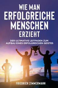 Wie man Erfolgreiche Menschen Erzieht. Der ultimative Leitfaden zum Aufbau eines erfolgreichen Geistes - Librerie.coop