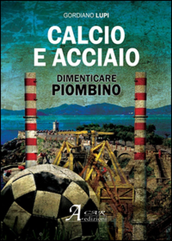Calcio e acciaio. Dimenticare Piombino - Librerie.coop Calcio e acciaio. Dimenticare Piombino - Librerie.coop