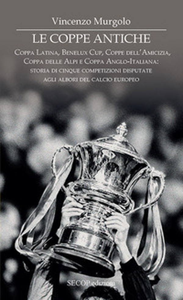 Le coppe antiche. Coppa Latina, Benelux Cup, Coppe dell'Amicizia, Coppa delle Alpi e Coppa Anglo-Italiana: storia di cinque competizioni disputate agli albori del calcio europeo - Librerie.coop