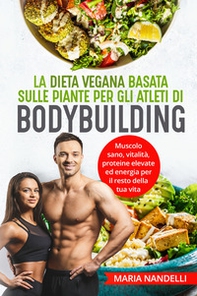 La dieta vegana basata sulle piante per gli atleti di bodybuilding. Muscolo sano, vitalità, proteine elevate ed energia per il resto della tua vita - Librerie.coop