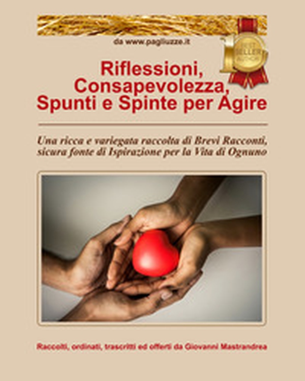 Riflessioni, consapevolezza, spunti e spinte per agire. Una ricca e variegata raccolta di brevi racconti, sicura fonte di ispirazione per la vita di ognuno - Librerie.coop Riflessioni, consapevolezza, spunti e spinte per agire. Una ricca e variegata raccolta di brevi racconti, sicura fonte di ispirazione per la vita di ognuno - Librerie.coop