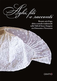 Aghi, fili e racconti. Ricami, arti d'ago, abiti e corredo tradizionale nelle Valli di Susa e Sangone tra Ottocento e Novecento - Librerie.coop