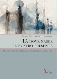 Là dove nasce il nostro presente. Itinerari dell'arte e della musica lungo il Novecento e oltre - Librerie.coop