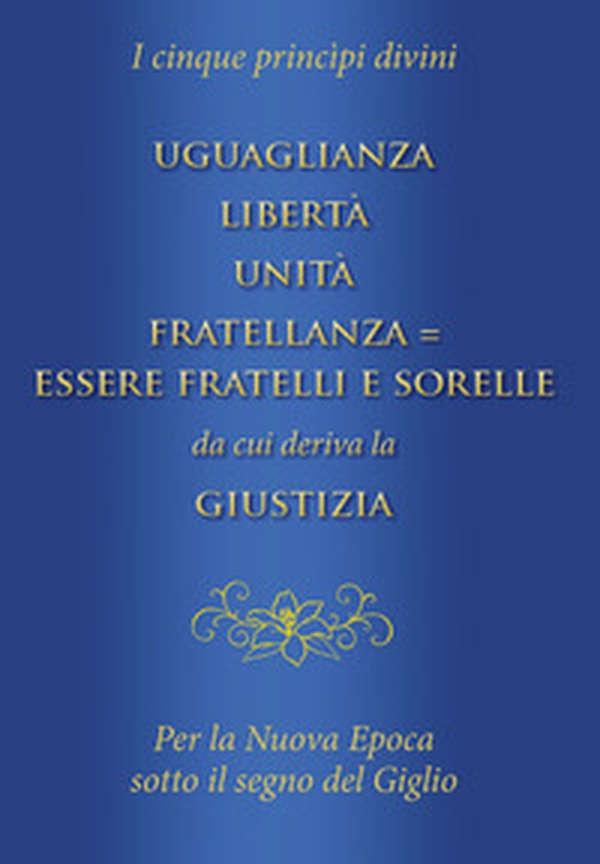 Uguaglianza, libertà, unità, fratellanza = essere fratelli e sorelle da cui deriva la giustizia. I cinque princìpi divini per la nuova epoca sotto il segno del giglio - Librerie.coop