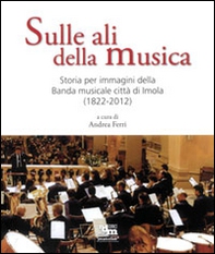 Sulle ali della musica. Storia per immagini della banda musicale città di Imola (1822-2012) - Librerie.coop