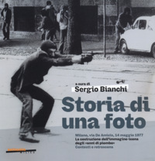Storia di una foto. Milano, via De Amicis, 14 maggio 1977. La costruzione dell'immagine icona degli «anni di piombo». Contesti e retroscena - Librerie.coop