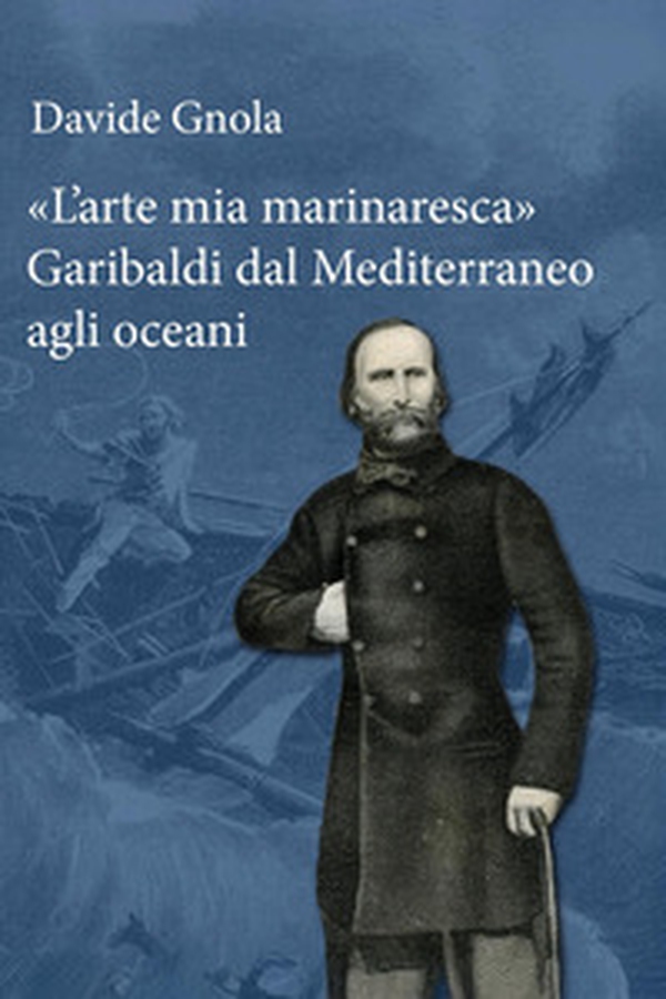 «L'arte mia marinaresca». Garibaldi dal Mediterraneo agli oceani - Librerie.coop