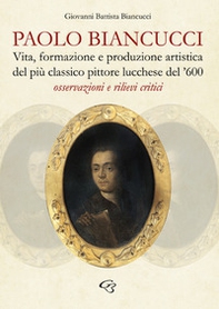 Paolo Biancucci. Vita, formazione e produzione artistica del più classico pittore lucchese del '600. Osservazioni e rilievi critici - Librerie.coop