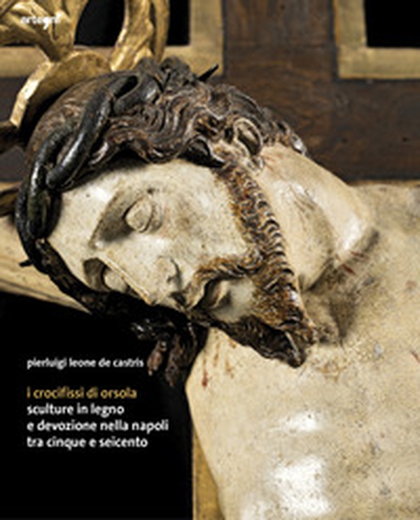 I crocifissi di Orsola. Sculture in legno e devozione nella Napoli tra Cinque e Seicento - Librerie.coop