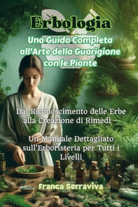 Erbologia. Una guida completa all'arte della guarigione con le piante. Dal riconoscimento delle erbe alla creazione di rimedi. Un manuale dettagliato sull'erboristeria per tutti i livelli - Librerie.coop