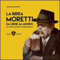 La birra Moretti da Udine al mondo. 130 anni di una dinastia imprenditoriale - Librerie.coop