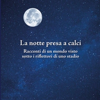 La notte presa a calci. Racconti di un mondo visto sotto i riflettori di uno stadio. Catalogo della mostra (Bologna, novembre 2019) - Librerie.coop