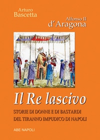 Alfonso II d'Aragona. Il re lascivo. Storie di donne e di bastardi del tiranno impudico di Napoli - Librerie.coop