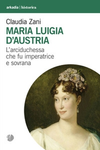 Maria Luigia d'Austria. L'arciduchessa che fu imperatrice e sovrana - Librerie.coop