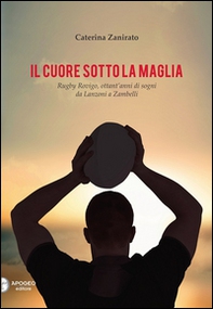 Il cuore sotto la maglia. Rugby Rovigo, ottant'anni di sogni da Lanzoni a Zambelli - Librerie.coop