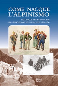 Come nacque l'alpinismo. Dall'esplorazione delle Alpi alla fondazione dei Club Alpini (1786-1874) - Librerie.coop