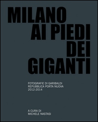 Milano ai piedi dei giganti. Fotografie di Garibaldi, Repubblica, Porta Nuova 2012-2014 - Librerie.coop