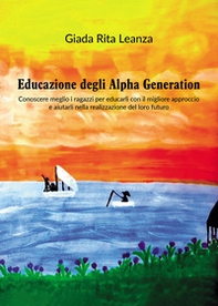 Educazione degli Alpha Generation. Conoscere meglio i ragazzi per educarli con il migliore approccio e aiutarli nella realizzazione del loro futuro - Librerie.coop