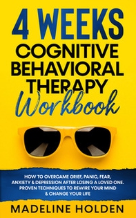 4 weeks cognitive behavioral therapy workbook. How to overcame grief, panic, fear, anxiety & depression after losing a loved one. Proven techniques to rewire your mind & change your life - Librerie.coop