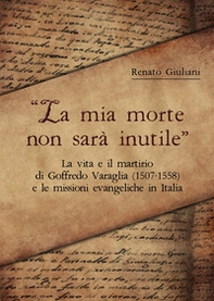 La mia morte non sarà inutile. La vita e il martirio di Goffredo Varaglia (1507-1558) e le missioni evangeliche in Italia - Librerie.coop