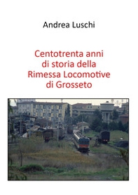 Centotrenta anni di storia della Rimessa Locomotive di Grosseto - Librerie.coop