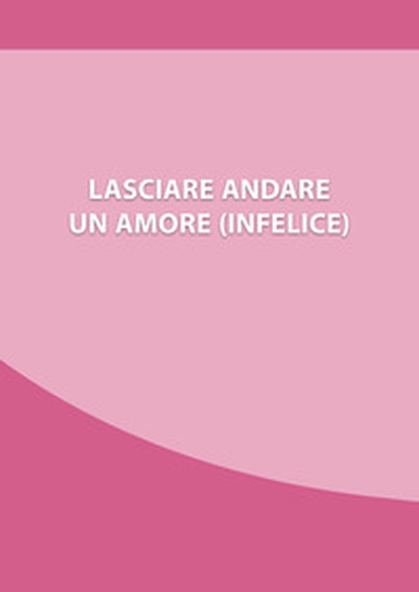 Lasciare andare un amore (infelice). Come chiudere una relazione che ti fa soffrire, e ripartire con la tua nuova vita - Librerie.coop