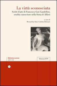 La virtù sconosciuta. Scritti d'arte di Francesco Gori Gandellini, erudito conoscitore nella Siena di Alfieri - Librerie.coop