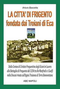 La città di Frigento fondata dai troiani di Eca. Dalla Contea di Civitate Frequentina degli Ecani in Lucera alla Battaglia di Frequento del 1254 tra Re Manfredi e i Guelfi nella Diocesi nata sull'Appia Traianea di Terra Beneventana - Librerie.coop