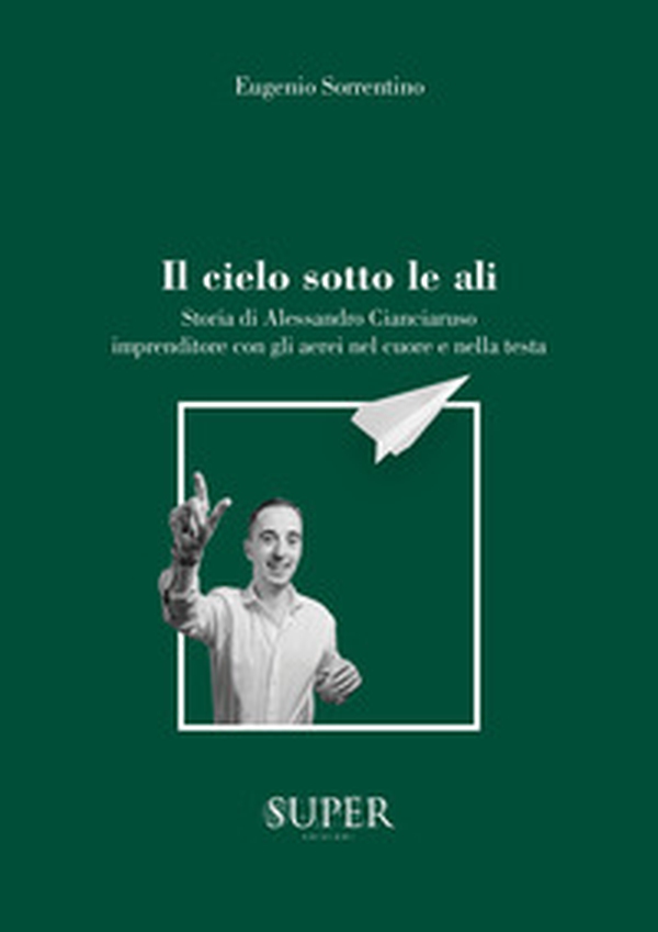 Il cielo sotto le ali. Storia di Alessandro Cianciaruso, imprenditore con gli aerei nel cuore e nella testa - Librerie.coop