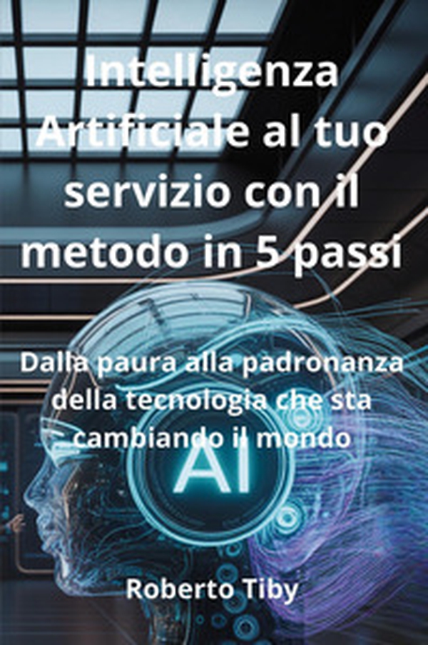 Intelligenza Artificiale al tuo servizio con il metodo in 5 passi. Dalla paura alla padronanza della tecnologia che sta cambiando il mondo - Librerie.coop