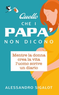 Quello che i papà non dicono. Mentre la donna crea la vita l'uomo scrive un diario - Librerie.coop
