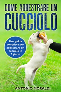 Come addestrare un cucciolo. Una guida completa per addestrare un cucciolo in 7 giorni - Librerie.coop