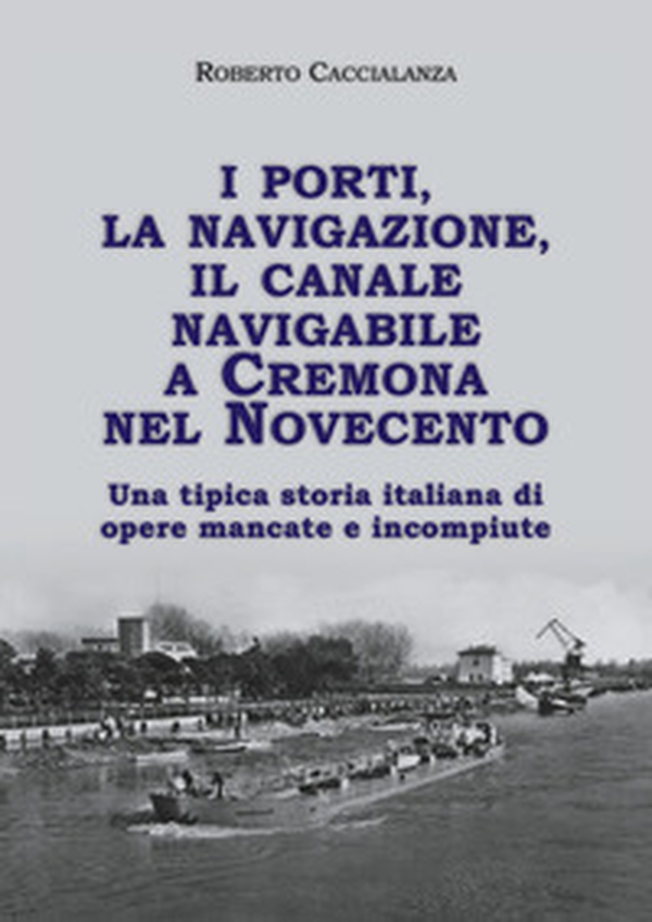 I porti, la navigazione, il canale navigabile a Cremona nel Novecento. Una tipica storia italiana di opere mancate e incompiute - Librerie.coop