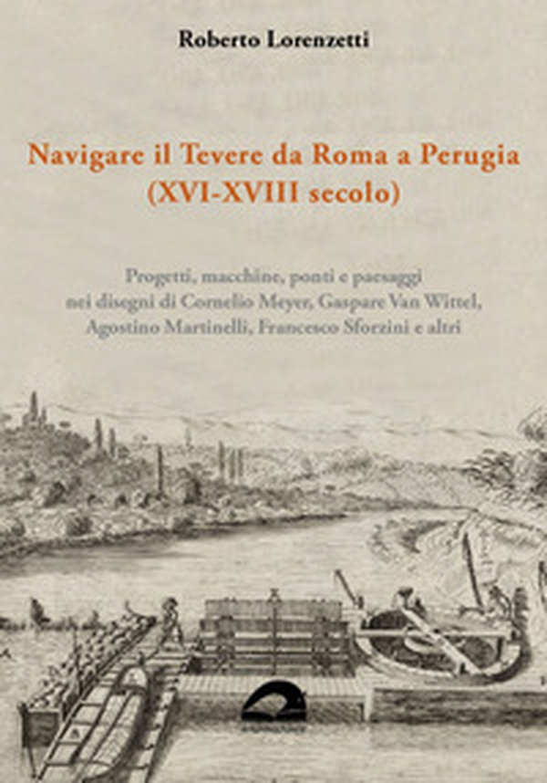 Navigare il Tevere da Roma a Perugia (XVI-XVIII secolo). Progetti, macchine, ponti e paesaggi nei disegni di Cornelio Meyer, Gaspare Van Wittel, Agostino Martinelli, Francesco Sforzini e altri - Librerie.coop