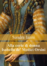 Alla corte di donna Isabella de' Medici Orsini. Racconti e ricette - Librerie.coop