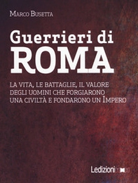 Guerrieri di Roma. La vita, le battaglie, il valore degli uomini che forgiarono una civilità e fondarono un impero - Librerie.coop
