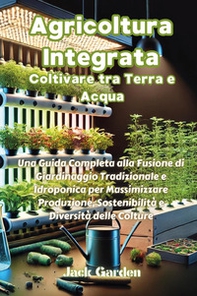 Agricoltura integrata. Coltivare tra terra e acqua. Una guida completa alla fusione di giardinaggio tradizionale e idroponica per massimizzare produzione, sostenibilità e diversità delle colture - Librerie.coop